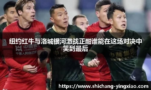 纽约红牛与洛城银河激战正酣谁能在这场对决中笑到最后