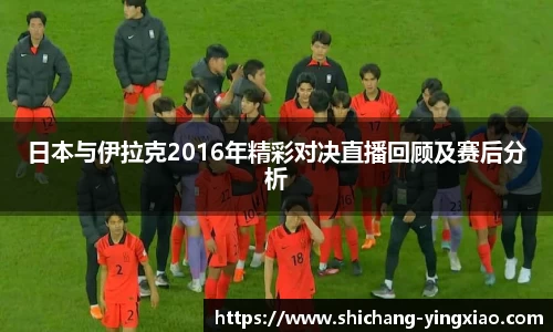 日本与伊拉克2016年精彩对决直播回顾及赛后分析