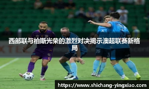 西部联与柏斯光荣的激烈对决揭示澳超联赛新格局